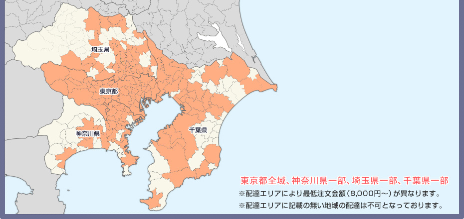東京都全域、神奈川県一部、埼玉県一部、千葉県一部 ※配達エリアにより最低注文金額（8,000円～）が異なります。 ※配達エリアに記載の無い地域の配達は不可となっております。